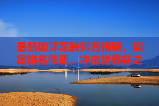 最新国际足联排名揭晓,国足排名微调,冲击世界杯之路依然任重道远
