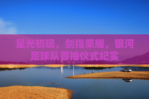星光初现，剑指荣耀，银河足球队首抽仪式纪实