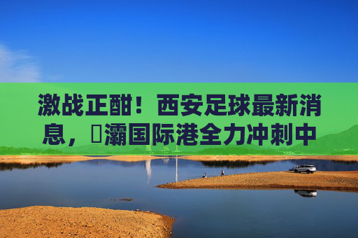 激战正酣！西安足球最新消息，浐灞国际港全力冲刺中乙冲甲目标