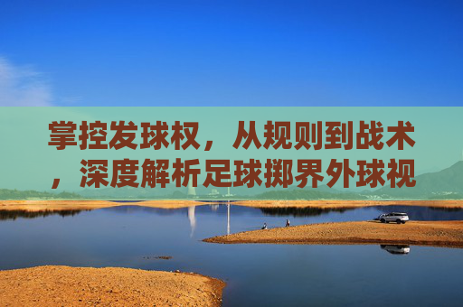 掌控发球权,从规则到战术,深度解析足球掷界外球视频