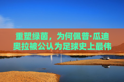 重塑绿茵,为何佩普·瓜迪奥拉被公认为足球史上最伟大的教练
