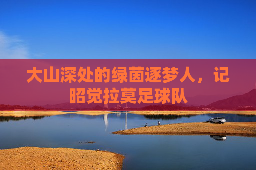 大山深处的绿茵逐梦人,记昭觉拉莫足球队