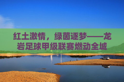 红土激情,绿茵逐梦——龙岩足球甲级联赛燃动全城