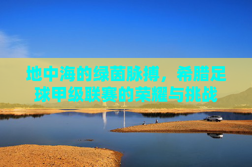 地中海的绿茵脉搏，希腊足球甲级联赛的荣耀与挑战