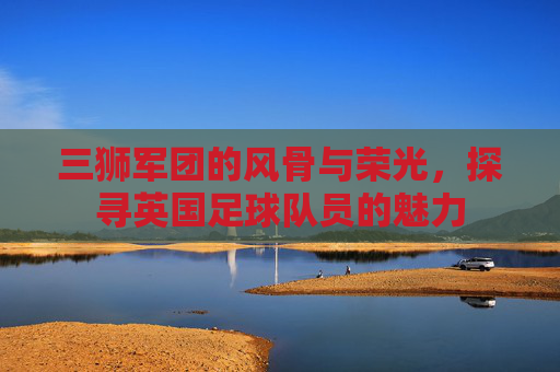 三狮军团的风骨与荣光，探寻英国足球队员的魅力