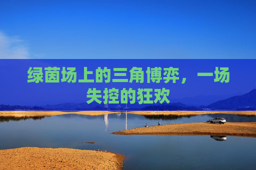 绿茵场上的三角博弈,一场失控的狂欢