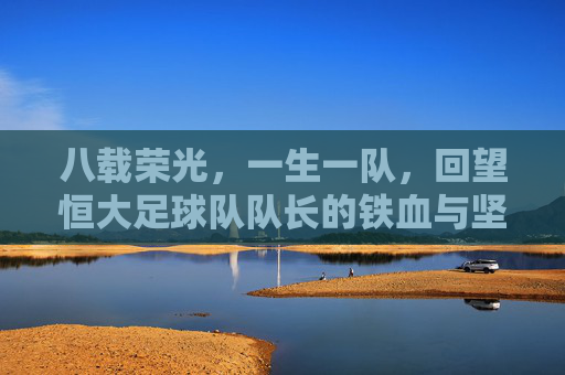 八载荣光,一生一队,回望恒大足球队队长的铁血与坚守