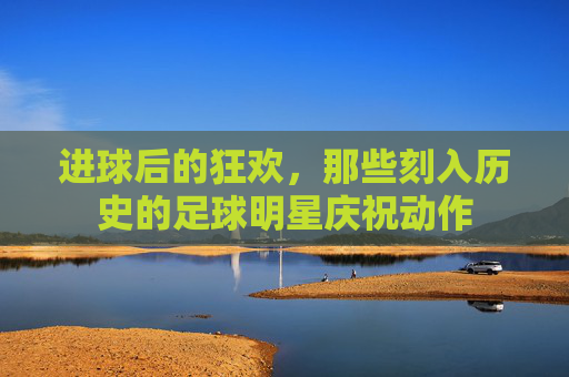 进球后的狂欢，那些刻入历史的足球明星庆祝动作