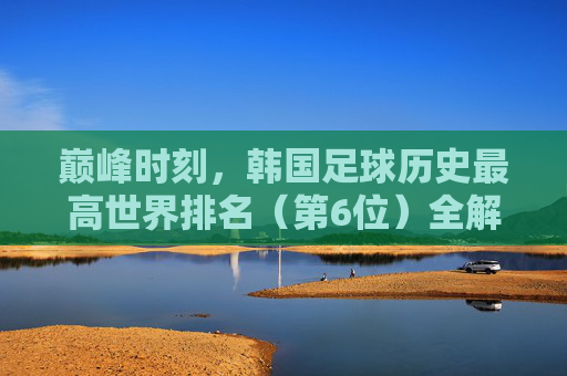 巅峰时刻,韩国足球历史最高世界排名(第6位)全解析