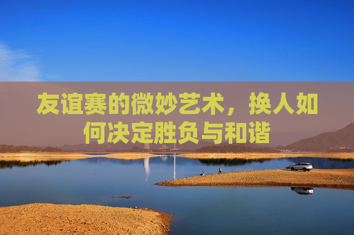 友谊赛的微妙艺术,换人如何决定胜负与和谐