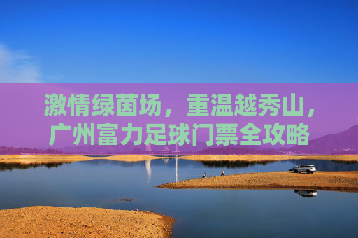 激情绿茵场,重温越秀山,广州富力足球门票全攻略