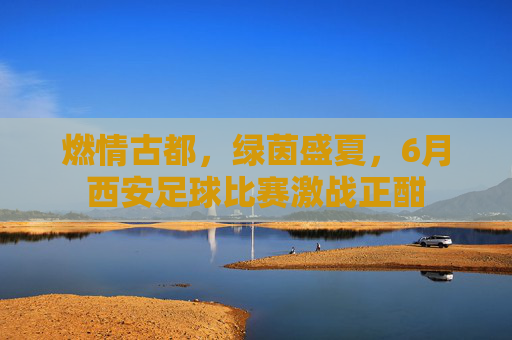 燃情古都，绿茵盛夏，6月西安足球比赛激战正酣