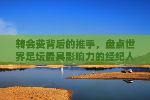 转会费背后的推手,盘点世界足坛最具影响力的经纪人排名