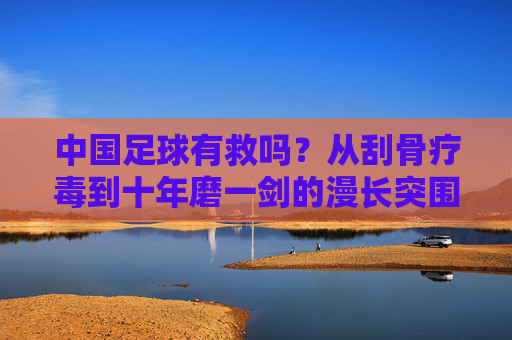 中国足球有救吗?从刮骨疗毒到十年磨一剑的漫长突围