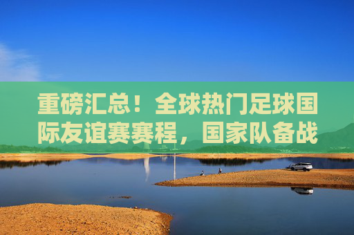 重磅汇总!全球热门足球国际友谊赛赛程,国家队备战与巅峰对决