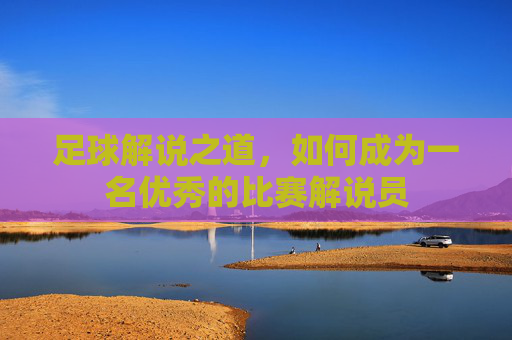 足球解说之道,如何成为一名优秀的比赛解说员