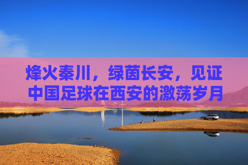 烽火秦川,绿茵长安,见证中国足球在西安的激荡岁月