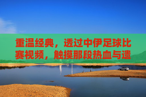 重温经典，透过中伊足球比赛视频，触摸那段热血与遗憾交织的岁月