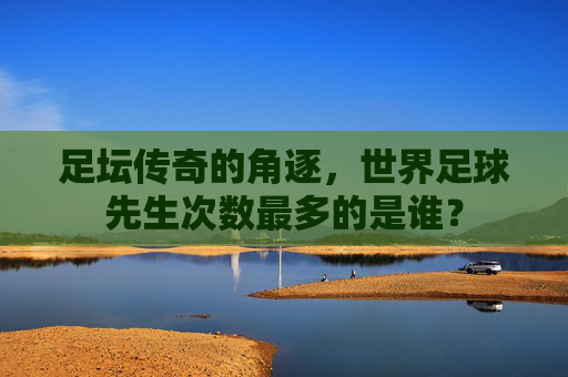 足坛传奇的角逐,世界足球先生次数最多的是谁?