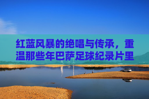 红蓝风暴的绝唱与传承,重温那些年巴萨足球纪录片里的荣耀与泪水