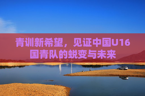 青训新希望,见证中国U16国青队的蜕变与未来