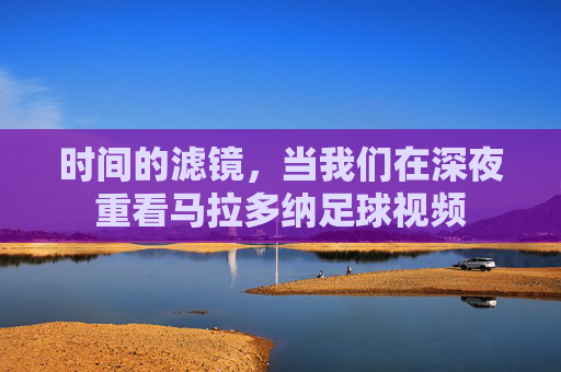 时间的滤镜,当我们在深夜重看马拉多纳足球视频
