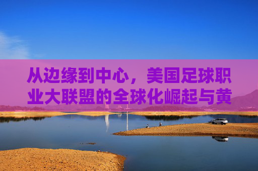 从边缘到中心,美国足球职业大联盟的全球化崛起与黄金时代