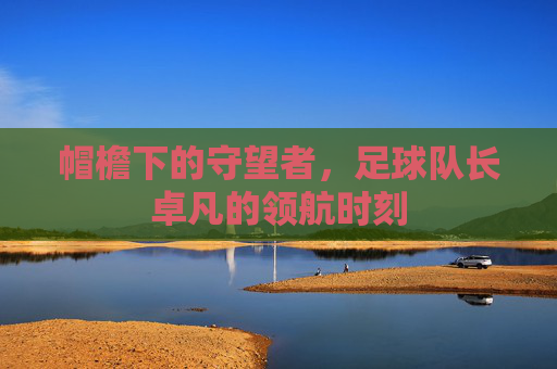 帽檐下的守望者,足球队长卓凡的领航时刻
