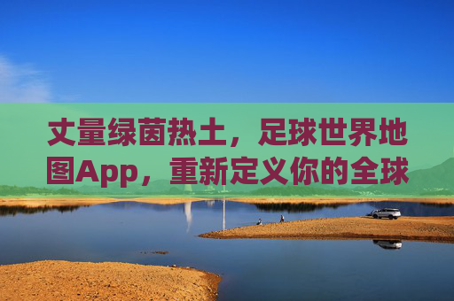 丈量绿茵热土,足球世界地图App,重新定义你的全球足球探索之旅