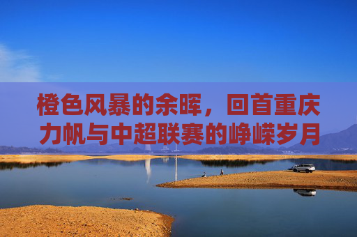 橙色风暴的余晖,回首重庆力帆与中超联赛的峥嵘岁月
