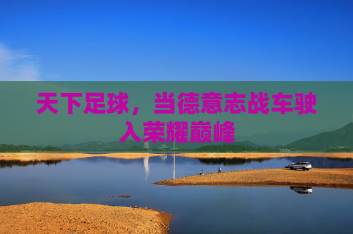 天下足球,当德意志战车驶入荣耀巅峰