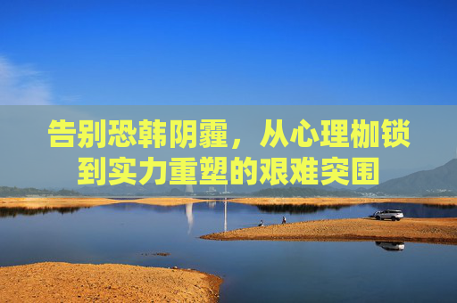 告别恐韩阴霾，从心理枷锁到实力重塑的艰难突围