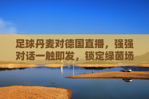 足球丹麦对德国直播，强强对话一触即发，锁定绿茵场巅峰时刻