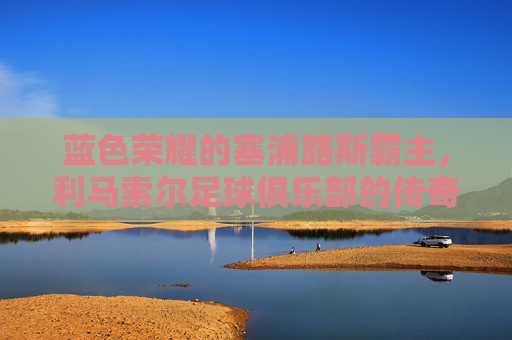 蓝色荣耀的塞浦路斯霸主,利马索尔足球俱乐部的传奇之路