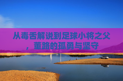从毒舌解说到足球小将之父,董路的孤勇与坚守