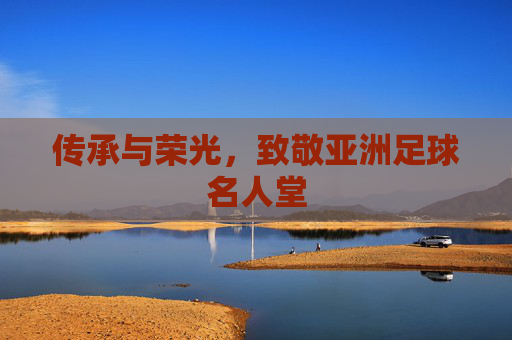 传承与荣光,致敬亚洲足球名人堂