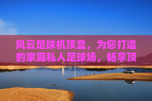 风云足球机顶盒,为您打造的家庭私人足球场,畅享顶级赛事直播