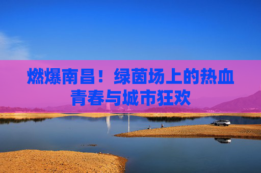 燃爆南昌!绿茵场上的热血青春与城市狂欢