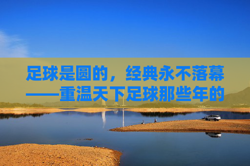 足球是圆的,经典永不落幕——重温天下足球那些年的热血与柔情