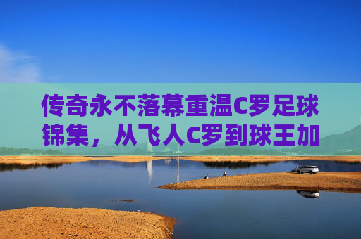 传奇永不落幕重温C罗足球锦集,从飞人C罗到球王加冕,那些载入史册的绝杀瞬间