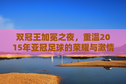 双冠王加冕之夜,重温2015年亚冠足球的荣耀与激情