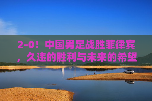 2-0!中国男足战胜菲律宾,久违的胜利与未来的希望