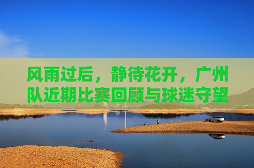 风雨过后,静待花开,广州队近期比赛回顾与球迷守望