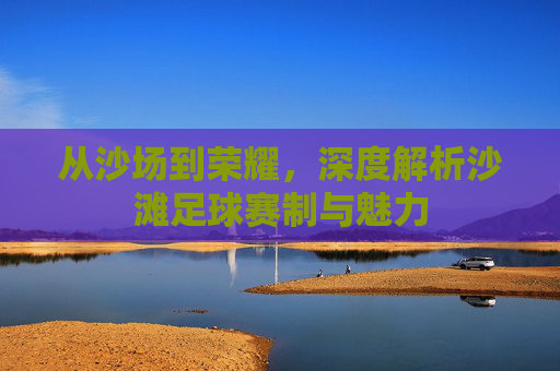 从沙场到荣耀,深度解析沙滩足球赛制与魅力