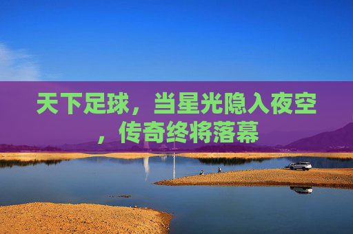 天下足球,当星光隐入夜空,传奇终将落幕