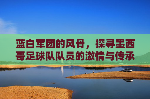 蓝白军团的风骨,探寻墨西哥足球队队员的激情与传承