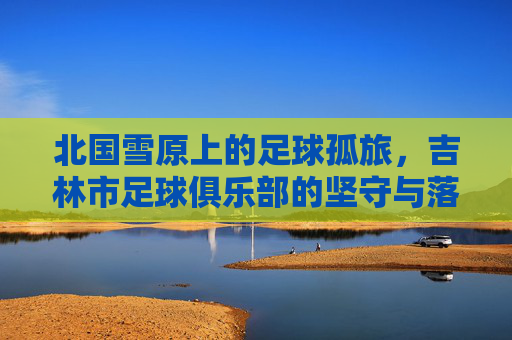 北国雪原上的足球孤旅,吉林市足球俱乐部的坚守与落幕
