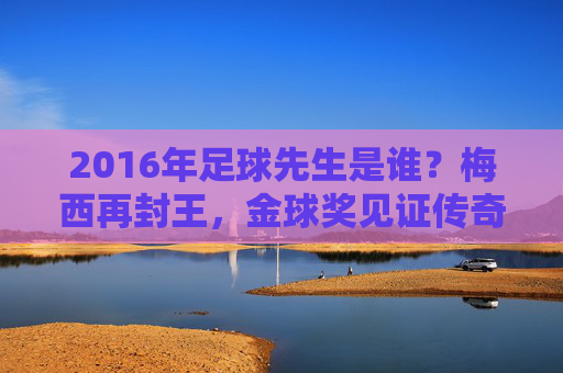 2016年足球先生是谁?梅西再封王,金球奖见证传奇时刻