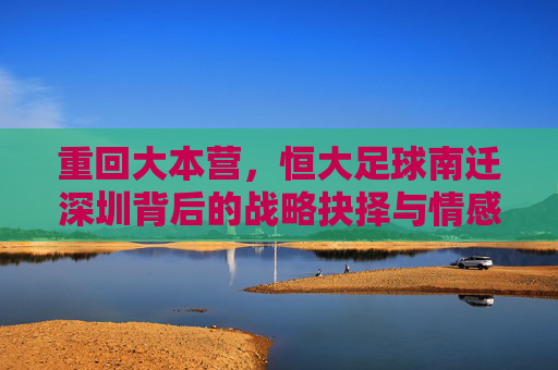 重回大本营，恒大足球南迁深圳背后的战略抉择与情感回归