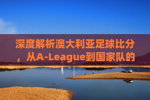 深度解析澳大利亚足球比分，从A-League到国家队的热门趋势与赛场风云